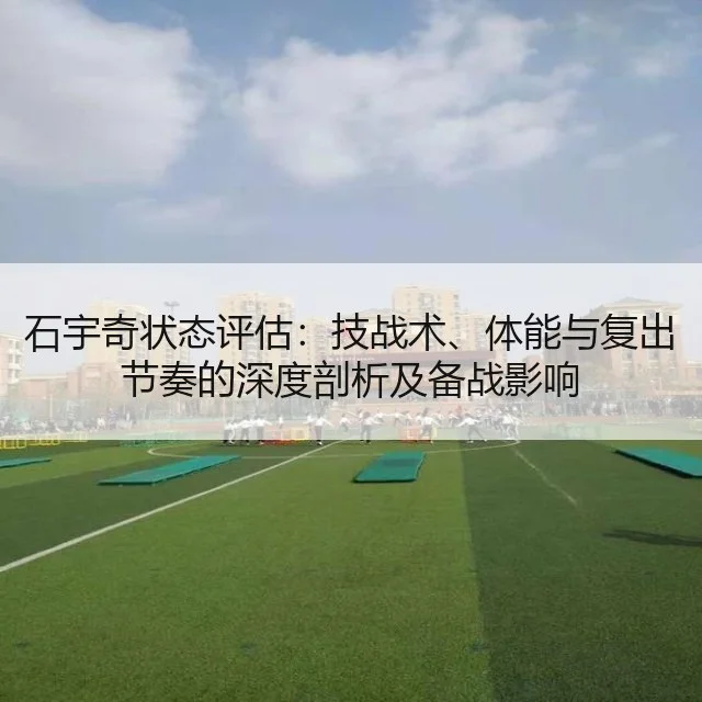 石宇奇状态评估:技战术、体能与复出节奏的深度剖析及备战影响